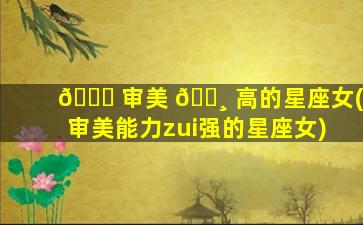 🐟 审美 🕸 高的星座女(审美能力zui
强的星座女)